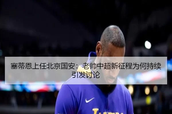 塞蒂恩上任北京国安：老帅中超新征程为何持续引发讨论